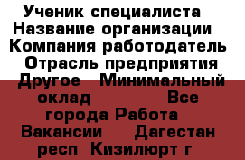 Ученик специалиста › Название организации ­ Компания-работодатель › Отрасль предприятия ­ Другое › Минимальный оклад ­ 50 000 - Все города Работа » Вакансии   . Дагестан респ.,Кизилюрт г.